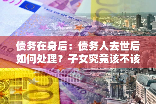 武汉债务在身后：债务人去世后如何处理？子女究竟该不该还钱？