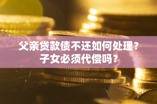 武汉父亲贷款债不还如何处理？子女必须代偿吗？